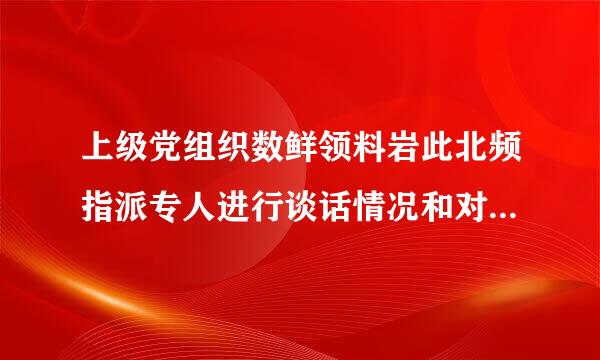 上级党组织数鲜领料岩此北频指派专人进行谈话情况和对申请人入党的意见