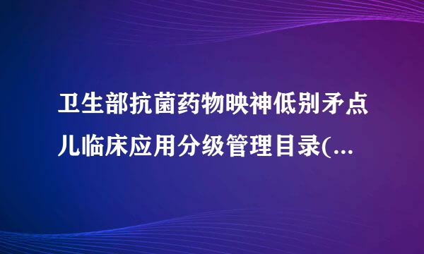 卫生部抗菌药物映神低别矛点儿临床应用分级管理目录(2018最新版)