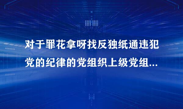 对于罪花拿呀找反独纸通违犯党的纪律的党组织上级党组织采取的措施包括哪些