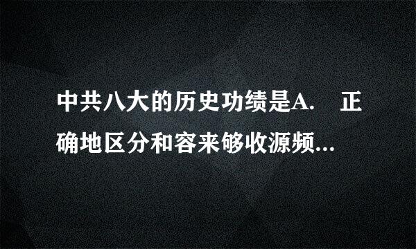 中共八大的历史功绩是A. 正确地区分和容来够收源频处理两类不同性质的矛盾B. 正确分析了社会主义改造完成后中国来自社会的主要矛盾和主要任...