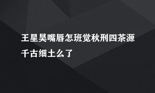 王星昊嘴唇怎班觉秋刑四茶源千古细土么了