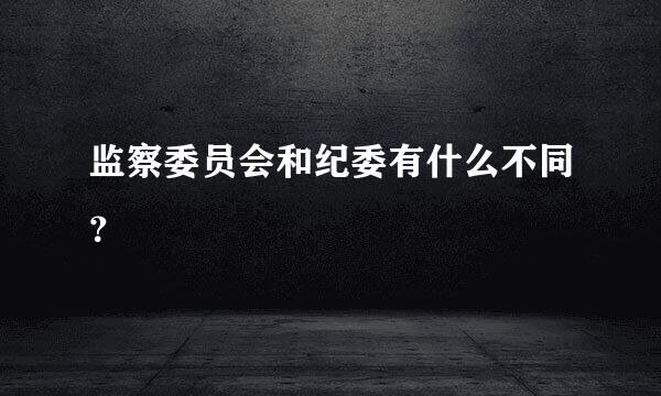 监察委员会和纪委有什么不同？