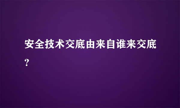 安全技术交底由来自谁来交底？