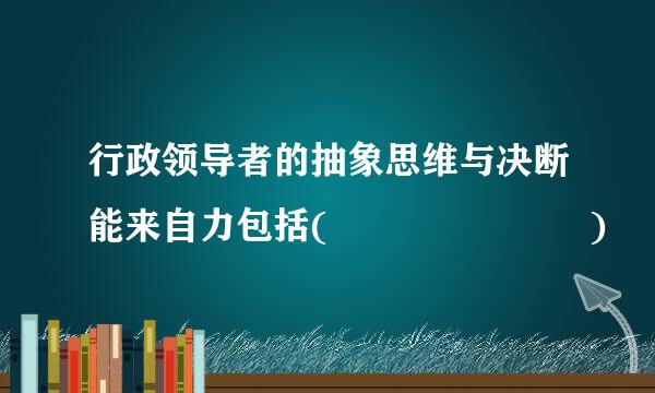 行政领导者的抽象思维与决断能来自力包括(       )