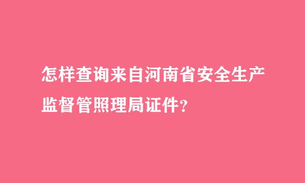 怎样查询来自河南省安全生产监督管照理局证件？