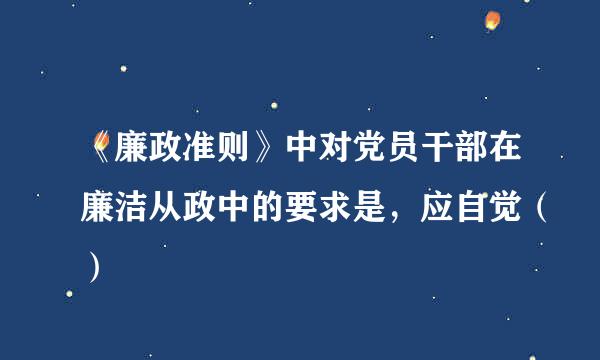 《廉政准则》中对党员干部在廉洁从政中的要求是，应自觉（）