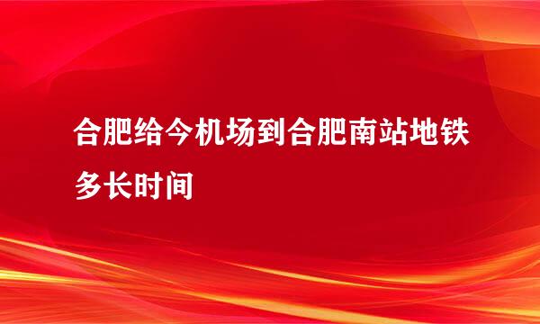 合肥给今机场到合肥南站地铁多长时间