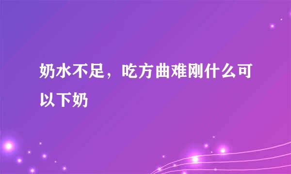 奶水不足，吃方曲难刚什么可以下奶