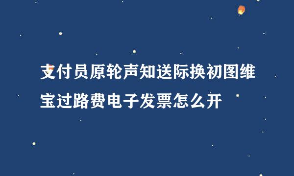 支付员原轮声知送际换初图维宝过路费电子发票怎么开