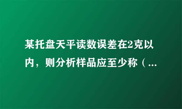 某托盘天平读数误差在2克以内，则分析样品应至少称（ ）克才能保证称样相对误差小于1%。选项