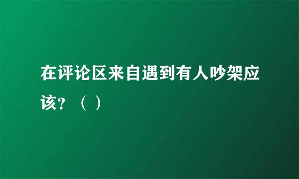 在评论区来自遇到有人吵架应该？（）