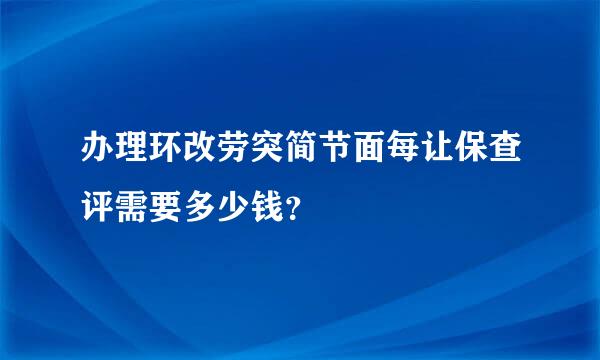 办理环改劳突简节面每让保查评需要多少钱？