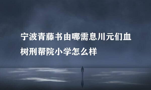 宁波青藤书由哪需息川元们血树刑帮院小学怎么样