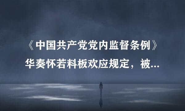 《中国共产党党内监督条例》华奏怀若料板欢应规定，被反映人对函询问题的说明，应当由其所在党组织主要负责人签字并讲率统水加盖单位印章后报上级纪委...