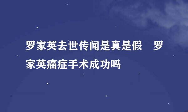 罗家英去世传闻是真是假 罗家英癌症手术成功吗