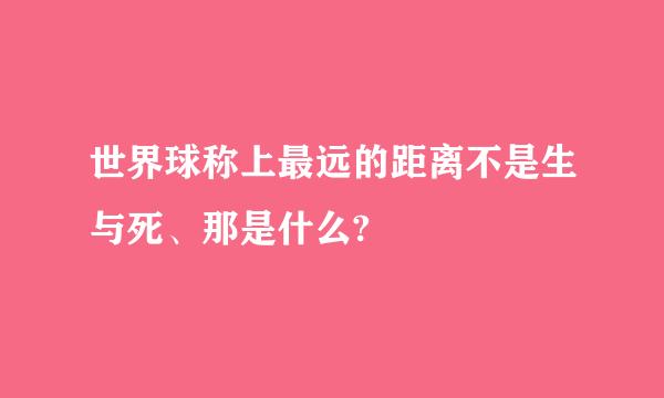 世界球称上最远的距离不是生与死、那是什么?