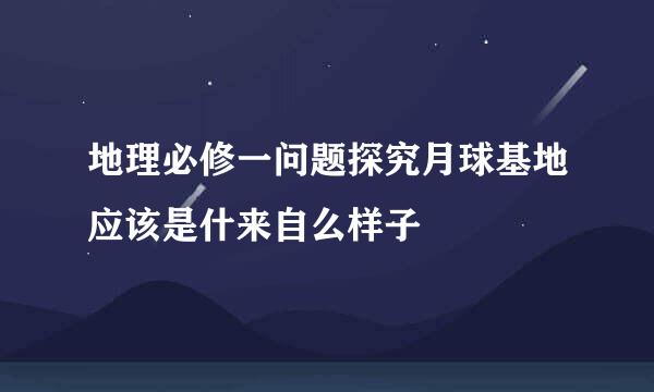 地理必修一问题探究月球基地应该是什来自么样子