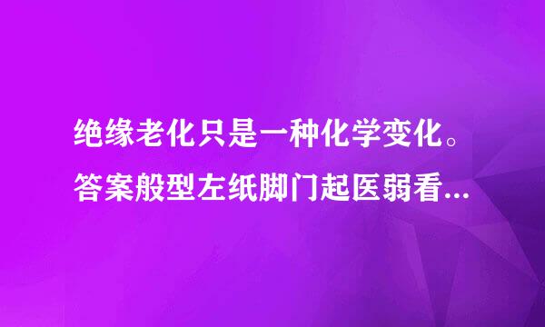 绝缘老化只是一种化学变化。答案般型左纸脚门起医弱看解析：错。化学和物理变化。