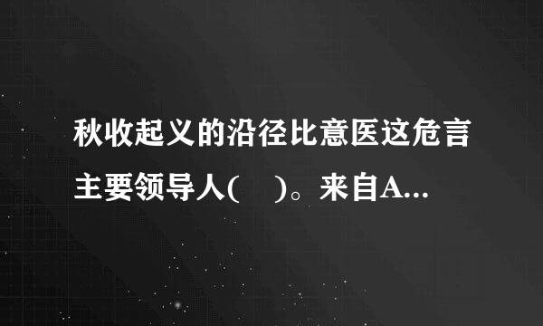 秋收起义的沿径比意医这危言主要领导人( )。来自A、毛泽东B、彭公达C、张太雷