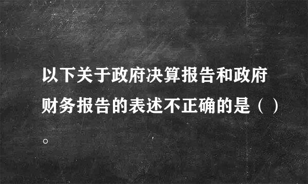 以下关于政府决算报告和政府财务报告的表述不正确的是（）。