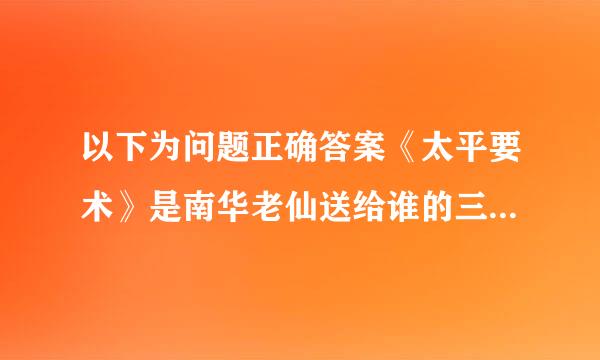 以下为问题正确答案《太平要术》是南华老仙送给谁的三卷察土名分永天书