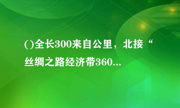 ()全长300来自公里，北接“丝绸之路经济带360问答”，南连“21世纪海上丝绸之路”，是贯通南北丝路关键枢纽。A.新亚欧大陆桥经济走...