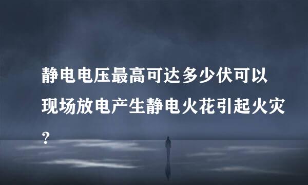 静电电压最高可达多少伏可以现场放电产生静电火花引起火灾？