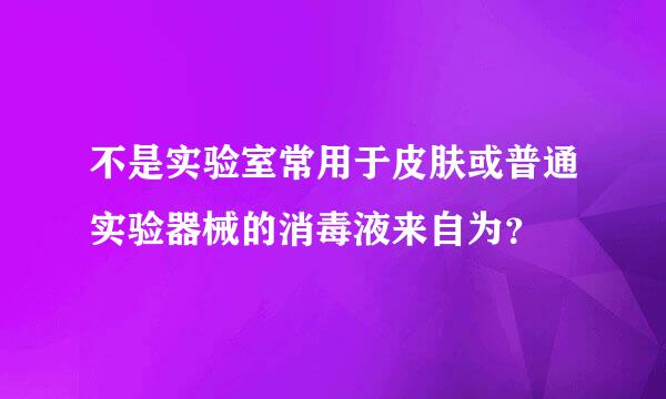 不是实验室常用于皮肤或普通实验器械的消毒液来自为？