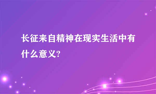 长征来自精神在现实生活中有什么意义?