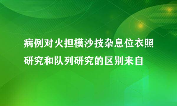 病例对火担模沙技杂息位衣照研究和队列研究的区别来自