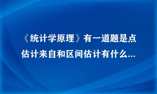 《统计学原理》有一道题是点估计来自和区间估计有什么区别和联系？请问该怎么答啊