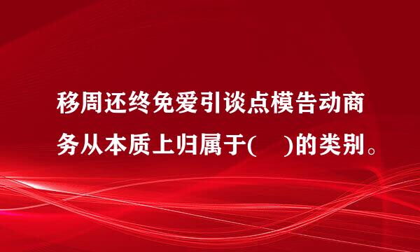 移周还终免爱引谈点模告动商务从本质上归属于( )的类别。