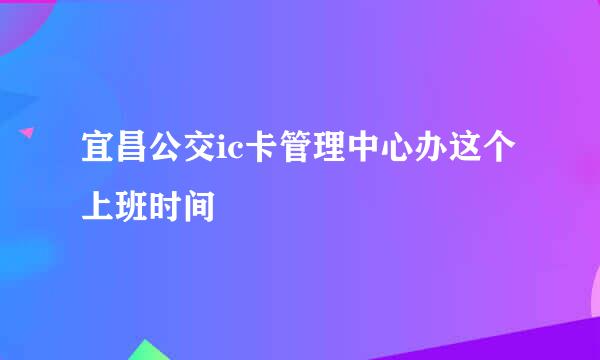 宜昌公交ic卡管理中心办这个上班时间