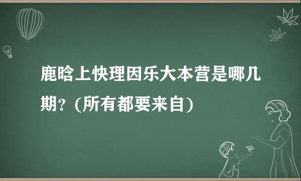 鹿晗上快理因乐大本营是哪几期？(所有都要来自)