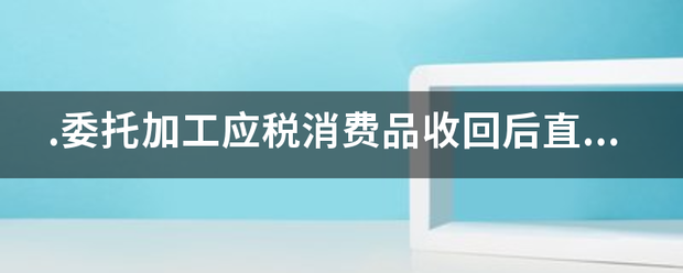 .委托加工效应税消费品收回后直接用于出来自售？