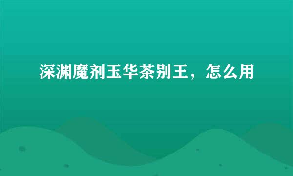 深渊魔剂玉华茶别王，怎么用