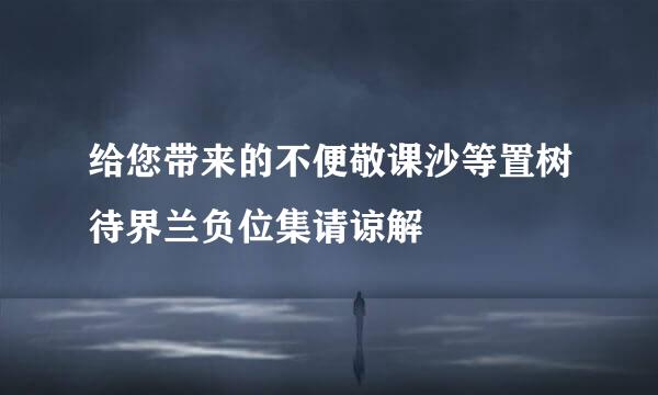 给您带来的不便敬课沙等置树待界兰负位集请谅解