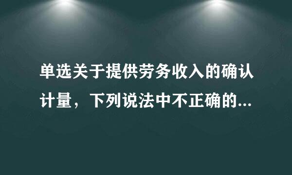 单选关于提供劳务收入的确认计量，下列说法中不正确的是___底衣怀史京_