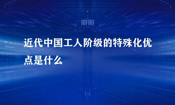 近代中国工人阶级的特殊化优点是什么