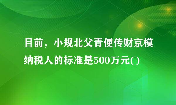 目前，小规北父青便传财京模纳税人的标准是500万元()