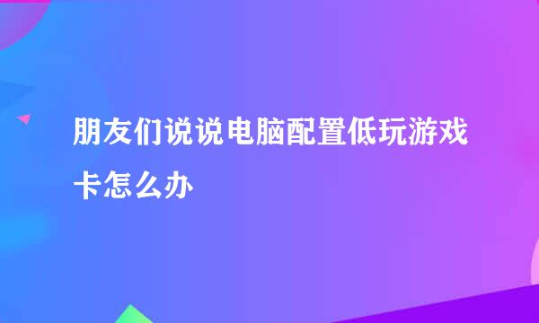 朋友们说说电脑配置低玩游戏卡怎么办