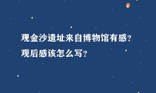 观金沙遗址来自博物馆有感？观后感该怎么写？