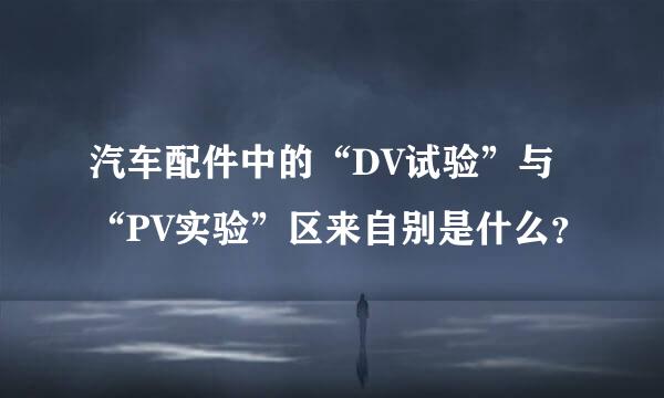 汽车配件中的“DV试验”与“PV实验”区来自别是什么？