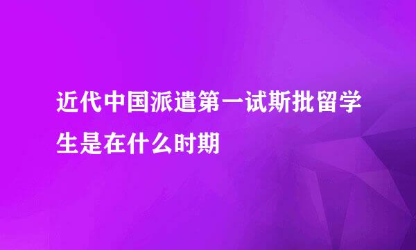 近代中国派遣第一试斯批留学生是在什么时期