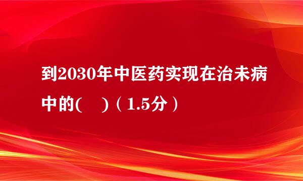 到2030年中医药实现在治未病中的( )（1.5分）