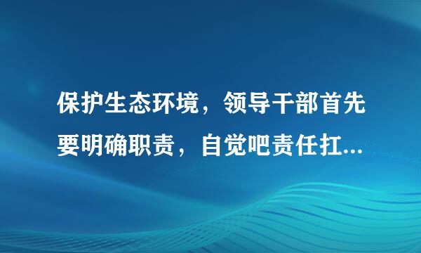 保护生态环境，领导干部首先要明确职责，自觉吧责任扛氢肉财兵胜乎分在肩上。这句话是否正确?( )