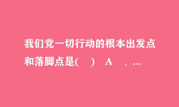 我们党一切行动的根本出发点和落脚点是( ) A 、全心全意为人民服务 B 、理论联系实际 C 、一切从实际出发 D 、在...