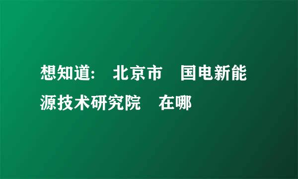 想知道: 北京市 国电新能源技术研究院 在哪