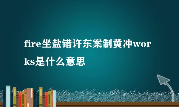 fire坐盐错许东案制黄冲works是什么意思