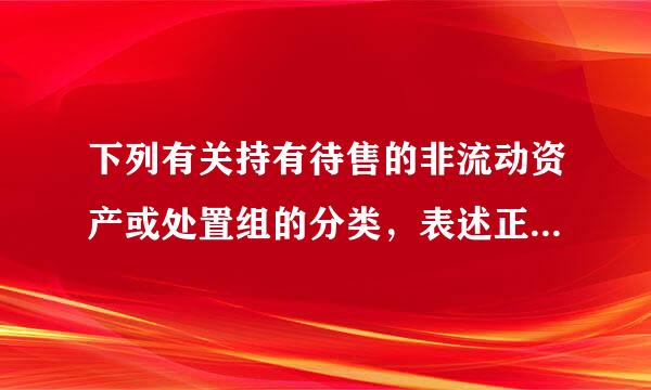 下列有关持有待售的非流动资产或处置组的分类，表述正确的有（ ）。<